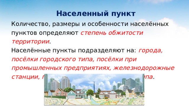  Населенный пункт Количество, размеры и особенности населённых пунктов определяют степень обжитости территории .  Населённые пункты подразделяют на: города, посёлки городского типа, посёлки при промышленных предприятиях, железнодорожные станции, посёлки сельского и дачного типа . 