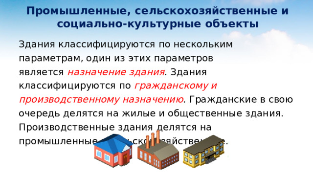  Промышленные, сельскохозяйственные и  социально-культурные объекты Здания классифицируются по нескольким параметрам, один из этих параметров является  назначение здания . Здания классифицируются по гражданскому и производственному назначению . Гражданские в свою очередь делятся на жилые и общественные здания. Производственные здания делятся на промышленные и сельскохозяйственные. 
