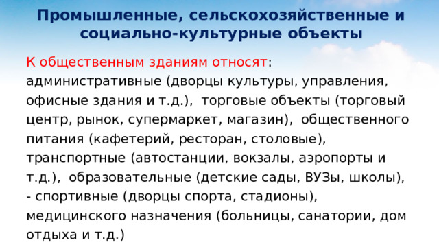  Промышленные, сельскохозяйственные и  социально-культурные объекты К общественным зданиям относят : административные (дворцы культуры, управления, офисные здания и т.д.), торговые объекты (торговый центр, рынок, супермаркет, магазин), общественного питания (кафетерий, ресторан, столовые), транспортные (автостанции, вокзалы, аэропорты и т.д.), образовательные (детские сады, ВУЗы, школы), - спортивные (дворцы спорта, стадионы), медицинского назначения (больницы, санатории, дом отдыха и т.д.)  