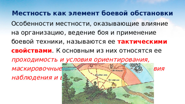 Местность как элемент боевой обстановки Особенности местности, оказывающие влияние на организацию, ведение боя и применение боевой техники, называются ее тактическими свойствами . К основным из них относятся ее проходимость и условия ориентирования, маскировочные и защитные свойства, условия наблюдения и ведения огня . 