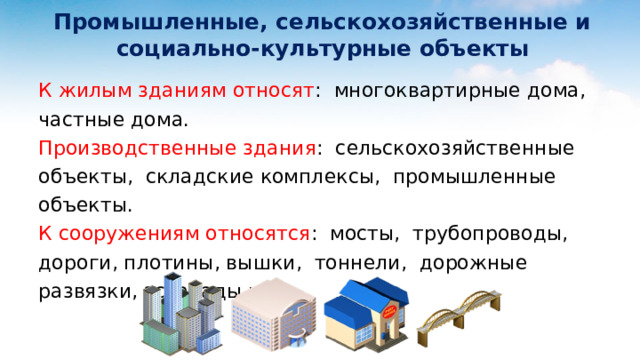  Промышленные, сельскохозяйственные и  социально-культурные объекты К жилым зданиям относят : многоквартирные дома, частные дома. Производственные здания : сельскохозяйственные объекты, складские комплексы, промышленные объекты. К сооружениям относятся : мосты, трубопроводы, дороги, плотины, вышки, тоннели, дорожные развязки, эстакады и т.д.  