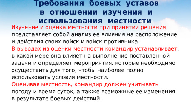  Требования боевых уставов  в отношении изучения и использования местности Изучение и оценка местности при принятии решения представляет собой анализ ее влияния на расположение и действия своих войск и войск противника. В выводах из оценки местности командир устанавливает , в какой мере она влияет на выполнение поставленной задачи и определяет мероприятия, которые необходимо осуществить для того, чтобы наиболее полно использовать условия местности. Оценивая местность, командир должен учитывать погоду и время суток, а также возможные ее изменения в результате боевых действий. 