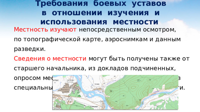  Требования боевых уставов  в отношении изучения и использования местности Местность изучают непосредственным осмотром, по топографической карте, аэроснимкам и данным разведки. Сведения о местности могут быть получены также от старшего начальника, из докладов подчиненных, опросом местных жителей и допросом пленных, из специальных карт, описаний и справок о местности. 