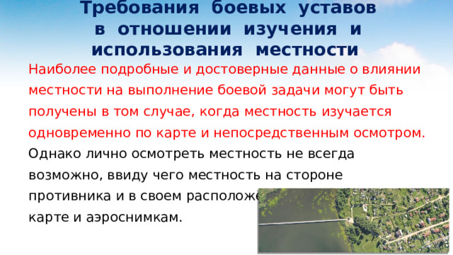  Требования боевых уставов  в отношении изучения и использования местности Наиболее подробные и достоверные данные о влиянии местности на выполнение боевой задачи могут быть получены в том случае, когда местность изучается одновременно по карте и непосредственным осмотром. Однако лично осмотреть местность не всегда возможно, ввиду чего местность на стороне противника и в своем расположении оценивается по карте и аэроснимкам. 