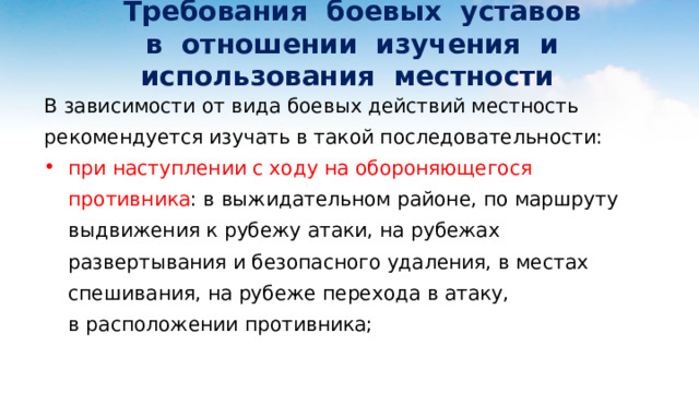  Требования боевых уставов  в отношении изучения и использования местности В зависимости от вида боевых действий местность рекомендуется изучать в такой последовательности: при наступлении с ходу на обороняющегося противника : в выжидательном районе, по маршруту выдвижения к рубежу атаки, на рубежах развертывания и безопасного удаления, в местах спешивания, на рубеже перехода в атаку, в расположении противника; 