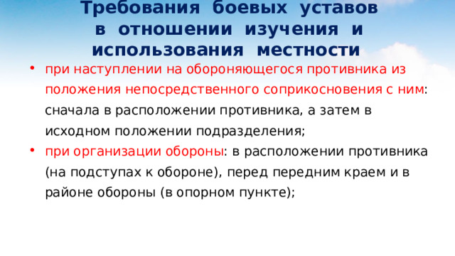  Требования боевых уставов  в отношении изучения и использования местности при наступлении на обороняющегося противника из положения непосредственного соприкосновения с ним : сначала в расположении противника, а затем в исходном положении подразделения; при организации обороны : в расположении противника (на подступах к обороне), перед передним краем и в районе обороны (в опорном пункте); 