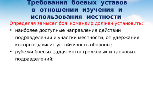  Требования боевых уставов  в отношении изучения и использования местности Определяя замысел боя, командир должен установить: наиболее доступные направления действий подразделений и участки местности, от удержания которых зависит устойчивость обороны; рубежи боевых задач мотострелковых и танковых подразделений; 