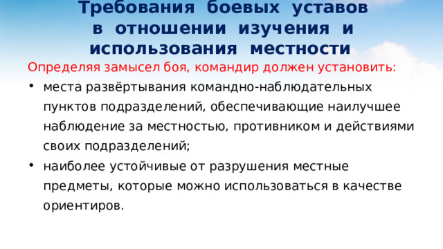  Требования боевых уставов  в отношении изучения и использования местности Определяя замысел боя, командир должен установить: места развёртывания командно-наблюдательных пунктов подразделений, обеспечивающие наилучшее наблюдение за местностью, противником и действиями своих подразделений; наиболее устойчивые от разрушения местные предметы, которые можно использоваться в качестве ориентиров. 