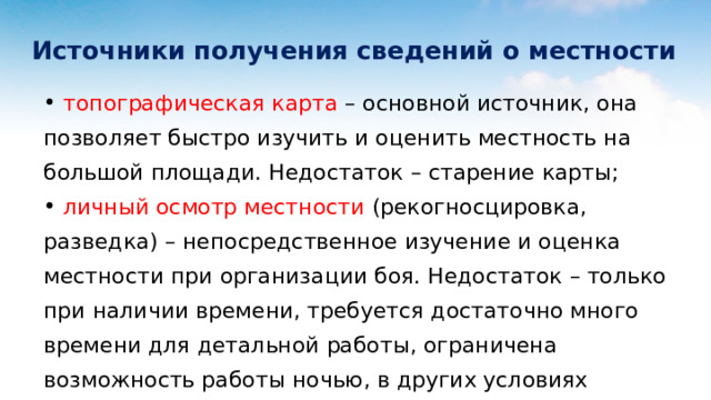  Источники получения сведений о местности  топографическая карта – основной источник, она позволяет быстро изучить и оценить местность на большой площади. Недостаток – старение карты;  личный осмотр местности (рекогносцировка, разведка) – непосредственное изучение и оценка местности при организации боя. Недостаток – только при наличии времени, требуется достаточно много времени для детальной работы, ограничена возможность работы ночью, в других условиях ограниченной видимости, а также в глубине обороны противника; 