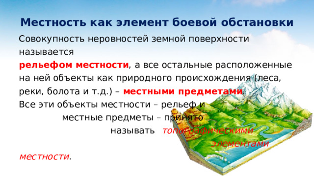 Местность как элемент боевой обстановки Совокупность неровностей земной поверхности называется рельефом местности , а все остальные расположенные на ней объекты как природного происхождения (леса, реки, болота и т.д.) – местными предметами . Все эти объекты местности – рельеф и местные предметы – принято называть топографическими элементами местности . 