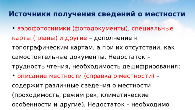  Источники получения сведений о местности  аэрофотоснимки (фотодокументы), специальные карты (планы) и другие – дополнение к топографическим картам, а при их отсутствии, как самостоятельные документы. Недостаток – трудность чтения, необходимость дешифрирования;  описание местности (справка о местности) – содержит различные сведения о местности (проходимость, режим рек, климатические особенности и другие). Недостаток – необходимо значительное время на отбор нужных сведений, конкретизация за свою полосу действий и перенос их на карты; 