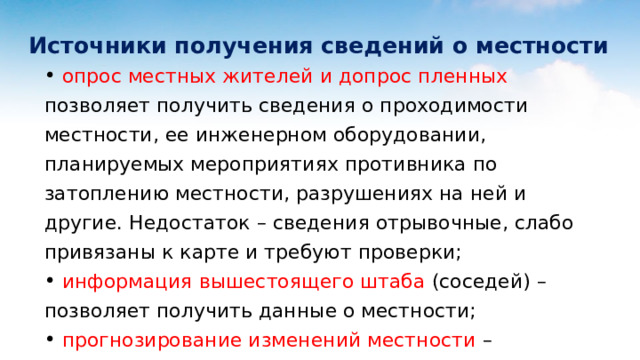  Источники получения сведений о местности   опрос местных жителей и допрос пленных позволяет получить сведения о проходимости местности, ее инженерном оборудовании, планируемых мероприятиях противника по затоплению местности, разрушениях на ней и другие. Недостаток – сведения отрывочные, слабо привязаны к карте и требуют проверки;  информация вышестоящего штаба (соседей) – позволяет получить данные о местности;  прогнозирование изменений местности – применяется при угрозе нанесения ядерных ударов противником. 
