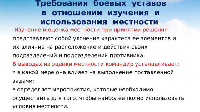 Требования боевых уставов  в отношении изучения и использования местности  Изучение и оценка местности при принятии решения представляют собой уяснение характера её элементов и их влияние на расположение и действия своих подразделений и подразделений противника. В выводах из оценки местности командир устанавливает :  в какой мере она влияет на выполнение поставленной задачи;  определяет мероприятия, которые необходимо осуществить для того, чтобы наиболее полно использовать условия местности. 