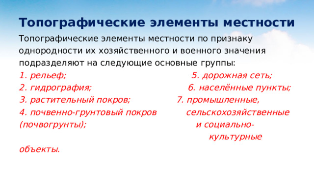 Топографические элементы местности Топографические элементы местности по признаку однородности их хозяйственного и военного значения подразделяют на следующие основные группы: 1. рельеф; 5. дорожная сеть; 2. гидрография; 6. населённые пункты; 3. растительный покров; 7. промышленные, 4. почвенно-грунтовый покров сельскохозяйственные (почвогрунты); и социально-  культурные объекты. 