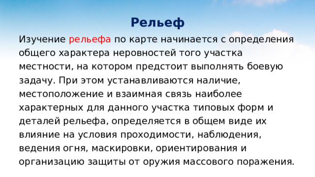 Рельеф Изучение рельефа по карте начинается с определения общего характера неровностей того участка местности, на котором предстоит выполнять боевую задачу. При этом устанавливаются наличие, местоположение и взаимная связь наиболее характерных для данного участка типовых форм и деталей рельефа, определяется в общем виде их влияние на условия проходимости, наблюдения, ведения огня, маскировки, ориентирования и организацию защиты от оружия массового поражения. 