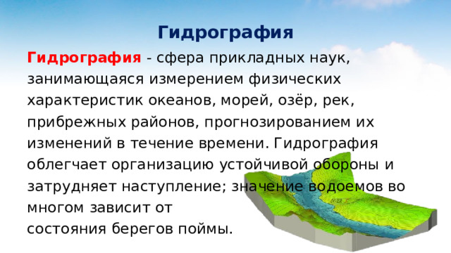 Гидрография Гидрография - сфера прикладных наук, занимающаяся измерением физических характеристик океанов, морей, озёр, рек, прибрежных районов, прогнозированием их изменений в течение времени. Гидрография облегчает организацию устойчивой обороны и затрудняет наступление; значение водоемов во многом зависит от состояния берегов поймы. 