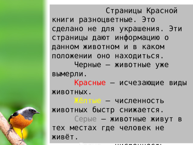  Страницы Красной книги разноцветные. Это сделано не для украшения. Эти страницы дают информацию о данном животном и в каком положении оно находиться.  Черные – животные уже вымерли.  Красные – исчезающие виды животных.  Жёлтые – численность животных быстр снижается.  Серые – животные живут в тех местах где человек не живёт.  Белые – численность животных невелика.  Зелёные - удалось сохранить , восстановить. 