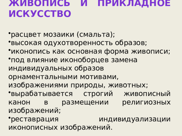 Живопись и прикладное искусство  расцвет мозаики (смальта); высокая одухотворенность образов; иконопись как основная форма живописи; под влияние иконоборцев замена индивидуальных образов орнаментальными мотивами, изображениями природы, животных; вырабатывается строгий живописный канон в размещении религиозных изображений; реставрация индивидуализации иконописных изображений. 