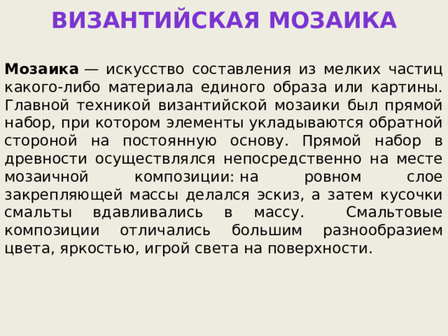 Византийская мозаика  Мозаика  — искусство составления из мелких частиц какого-либо материала единого образа или картины. Главной техникой византийской мозаики был прямой набор, при котором элементы укладываются обратной стороной на постоянную основу. Прямой набор в древности осуществлялся непосредственно на месте мозаичной композиции: на ровном слое закрепляющей массы делался эскиз, а затем кусочки смальты вдавливались в массу. Смальтовые композиции отличались большим разнообразием цвета, яркостью, игрой света на поверхности. 