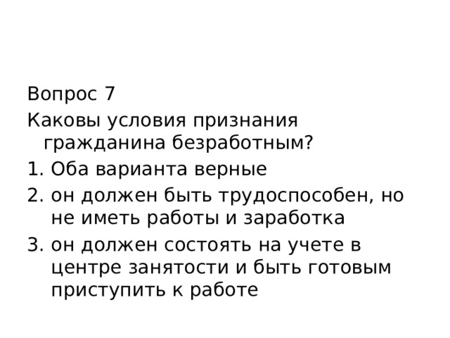 Вопрос 7 Каковы условия признания гражданина безработным? Оба варианта верные он должен быть трудоспособен, но не иметь работы и заработка он должен состоять на учете в центре занятости и быть готовым приступить к работе 