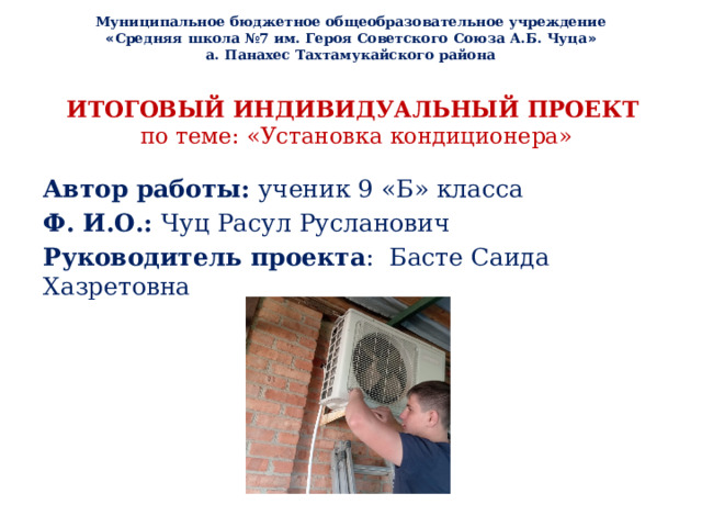 Муниципальное бюджетное общеобразовательное учреждение « Средняя школа №7 им. Героя Советского Союза А.Б. Чуца » а. Панахес Тахтамукайского района ИТОГОВЫЙ ИНДИВИДУАЛЬНЫЙ ПРОЕКТ  по теме: «Установка кондиционера»   Автор работы: ученик 9 «Б» класса Ф. И.О.: Чуц Расул Русланович Руководитель проекта : Басте Саида Хазретовна 