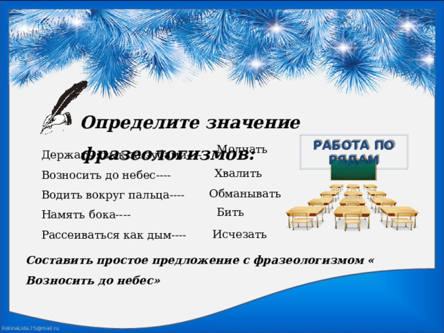 Определите значение фразеологизмов: РАБОТА ПО РЯДАМ Держать язык за зубами---- Возносить до небес---- Водить вокруг пальца---- Намять бока---- Рассеиваться как дым---- Молчать Хвалить  Обманывать  Бить Исчезать Составить простое предложение с фразеологизмом « Возносить до небес» 