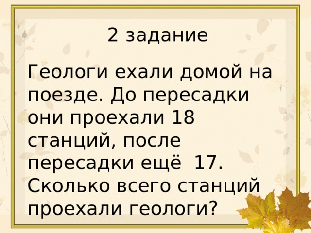 3 · 4 = 12 18 : 6 = 3 32 : 4 = 8 5 · 7 = 35 6 · 8 = 48 2 задание Геологи ехали домой на поезде. До пересадки они проехали 18 станций, после пересадки ещё 17. Сколько всего станций проехали геологи? 