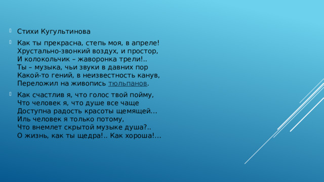 Стихи Кугультинова Как ты прекрасна, степь моя, в апреле!  Хрустально-звонкий воздух, и простор,  И колокольчик – жаворонка трели!..  Ты – музыка, чьи звуки в давних пор  Какой-то гений, в неизвестность канув,  Переложил на живопись  тюльпанов . Как счастлив я, что голос твой пойму,  Что человек я, что душе все чаще  Доступна радость красоты щемящей…  Иль человек я только потому,  Что внемлет скрытой музыке душа?..  О жизнь, как ты щедра!.. Как хороша!… 