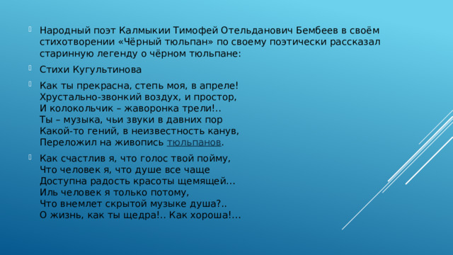 Народный поэт Калмыкии Тимофей Отельданович Бембеев в своём стихотворении «Чёрный тюльпан» по своему поэтически рассказал старинную легенду о чёрном тюльпане: Стихи Кугультинова Как ты прекрасна, степь моя, в апреле!  Хрустально-звонкий воздух, и простор,  И колокольчик – жаворонка трели!..  Ты – музыка, чьи звуки в давних пор  Какой-то гений, в неизвестность канув,  Переложил на живопись  тюльпанов . Как счастлив я, что голос твой пойму,  Что человек я, что душе все чаще  Доступна радость красоты щемящей…  Иль человек я только потому,  Что внемлет скрытой музыке душа?..  О жизнь, как ты щедра!.. Как хороша!… 