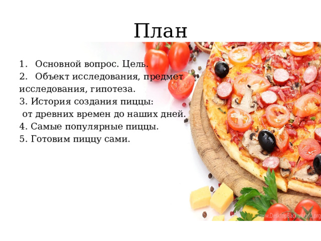 План Основной вопрос. Цель. Объект исследования, предмет исследования, гипотеза. 3. История создания пиццы:  от древних времен до наших дней. 4. Самые популярные пиццы. 5. Готовим пиццу сами. 