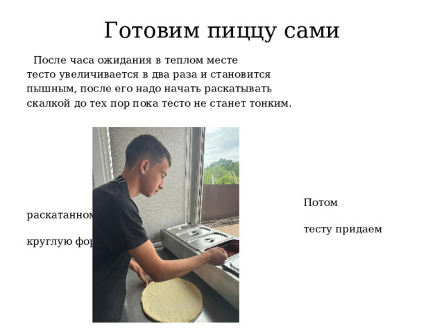 Готовим пиццу сами  После часа ожидания в теплом месте тесто увеличивается в два раза и становится пышным, после его надо начать раскатывать скалкой до тех пор пока тесто не станет тонким.  Потом раскатанному и тонкому  тесту придаем круглую форму. 