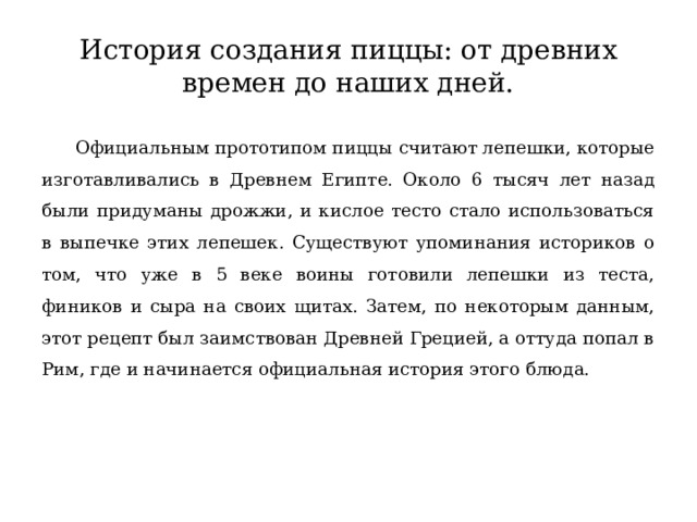 История создания пиццы: от древних времен до наших дней.  Официальным прототипом пиццы считают лепешки, которые изготавливались в Древнем Египте. Около 6 тысяч лет назад были придуманы дрожжи, и кислое тесто стало использоваться в выпечке этих лепешек. Существуют упоминания историков о том, что уже в 5 веке воины готовили лепешки из теста, фиников и сыра на своих щитах. Затем, по некоторым данным, этот рецепт был заимствован Древней Грецией, а оттуда попал в Рим, где и начинается официальная история этого блюда. 