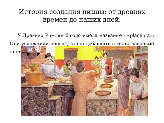 История создания пиццы: от древних времен до наших дней.  У Древних Римлян блюдо имела название - «placenta». Они усложнили рецепт, стали добавлять в тесто лавровые листья и мед. 