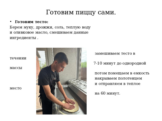 Готовим пиццу сами. Готовим тесто: Берем муку, дрожжи, соль, теплую воду и оливковое масло, смешиваем данные ингредиенты .  замешиваем тесто в течении  7-10 минут до однородной массы  потом помещаем в емкость  накрываем полотенцем  и отправляем в теплое место  на 60 минут. 