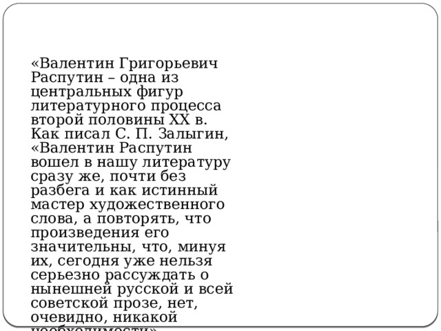 «Валентин Григорьевич Распутин – одна из центральных фигур литературного процесса второй половины XX в. Как писал С. П. Залыгин, «Валентин Распутин вошел в нашу литературу сразу же, почти без разбега и как истинный мастер художественного слова, а повторять, что произведения его значительны, что, минуя их, сегодня уже нельзя серьезно рассуждать о нынешней русской и всей советской прозе, нет, очевидно, никакой необходимости». 