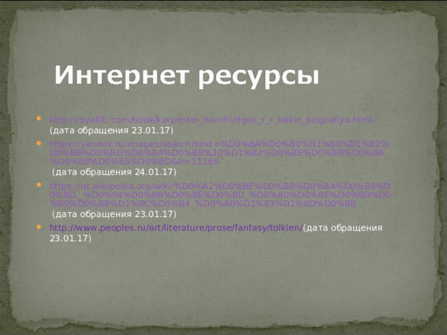 http://royallib.com/book/karpenter_hamfri/dgon_r_r_tolkin_biografiya.html (дата обращения 23.01.17) https://yandex.ru/images/search?text=%D0%BA%D0%B0%D1%80%D1%82%D0%B8%D0%BD%D0%BA%D0%B8%20%D1%82%D0%BE%D0%BB%D0%BA%D0%B8%D0%B5%D0%BD&lr=11168 (дата обращения 24.01.17) https://ru.wikipedia.org/wiki/%D0%A2%D0%BE%D0%BB%D0%BA%D0%B8%D0%BD,_%D0%94%D0%B6%D0%BE%D0%BD_%D0%A0%D0%BE%D0%BD%D0%B0%D0%BB%D1%8C%D0%B4_%D0%A0%D1%83%D1%8D%D0%BB  (дата обращения 23.01.17) http://www.peoples.ru/art/literature/prose/fantasy/tolkien/ (дата обращения 23.01.17) 