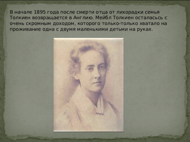 В начале 1895 года после смерти отца от лихорадки семья Толкиен возвращается в Англию. Мейбл Толкиен осталасьсь с очень скромным доходом, которого только-только хватало на проживание одна с двумя маленькими детьми на руках.  