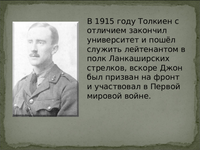 В 1915 году Толкиен с отличием закончил университет и пошёл служить лейтенантом в полк Ланкаширских стрелков, вскоре Джон был призван на фронт и участвовал в Первой мировой войне. 
