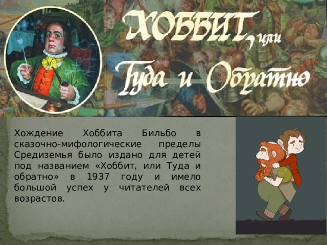 Хождение Хоббита Бильбо в сказочно-мифологические пределы Средиземья было издано для детей под названием «Хоббит, или Туда и обратно» в 1937 году и имело большой успех у читателей всех возрастов. 