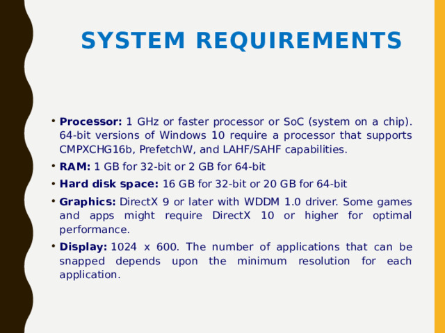 System Requirements Processor:  1 GHz or faster processor or SoC (system on a chip). 64-bit versions of Windows 10 require a processor that supports CMPXCHG16b, PrefetchW, and LAHF/SAHF capabilities. RAM:  1 GB for 32-bit or 2 GB for 64-bit Hard disk space:  16 GB for 32-bit or 20 GB for 64-bit Graphics:  DirectX 9 or later with WDDM 1.0 driver. Some games and apps might require DirectX 10 or higher for optimal performance. Display:  1024 x 600. The number of applications that can be snapped depends upon the minimum resolution for each application. 