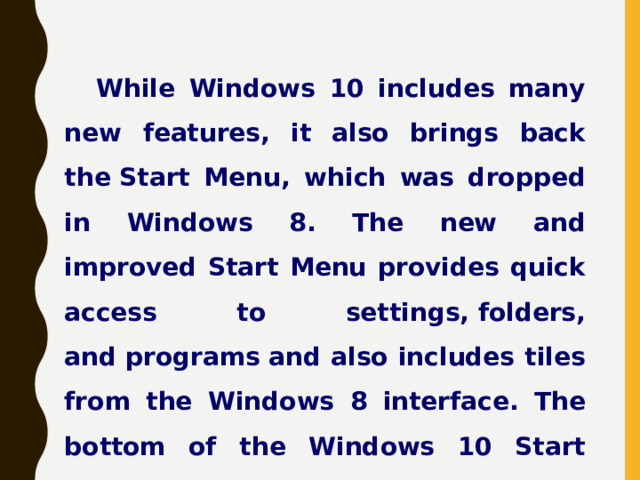 While Windows 10 includes many new features, it also brings back the Start Menu, which was dropped in Windows 8. The new and improved Start Menu provides quick access to settings, folders, and programs and also includes tiles from the Windows 8 interface. The bottom of the Windows 10 Start Menu includes a search bar that allows you to search both your local PC and the web. 