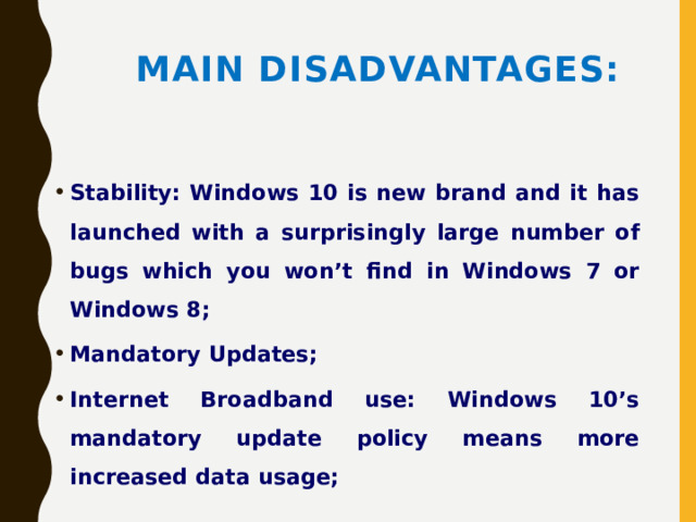 Main disadvantages: Stability: Windows 10 is new brand and it has launched with a surprisingly large number of bugs which you won’t find in Windows 7 or Windows 8; Mandatory Updates; Internet Broadband use: Windows 10’s mandatory update policy means more increased data usage; 