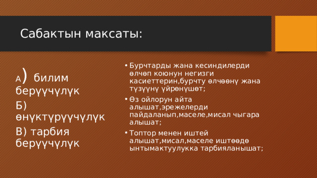 Сабактын максаты: Бурчтарды жана кесиндилерди өлчөп коюнун негизги касиеттерин,бурчту өлчөөнү жана түзүүнү үйрөнүшөт; Өз ойлорун айта алышат,эрежелерди пайдаланып,маселе,мисал чыгара алышат; Топтор менен иштей алышат,мисал,маселе иштөөдө ынтымактуулукка тарбияланышат; А ) билим берүүчүлүк Б) өнүктүрүүчүлүк В) тарбия берүүчүлүк 