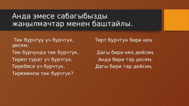 Анда эмесе сабагыбызды жаңылмачтар менен баштайлы.  Тик бурчтуу үч бурчтук, Төрт бурчтун бири кең десем, Тик бурчунда тик бурчтук, Дагы бири кең дейсиң. Тиреп турат үч бурчтук. Анда бири тар десем, Тиребесе үч бурчтук, Дагы бири тар дейсиң. Тиремекпи тик бурчтук? 