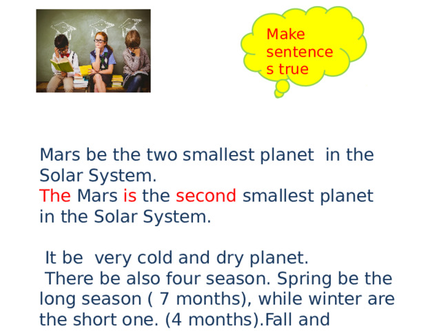 Make sentences true Mars be the two smallest planet in the Solar System. The Mars is the second smallest planet in the Solar System.  It be very cold and dry planet.  There be also four season. Spring be the long season ( 7 months), while winter are the short one. (4 months).Fall and summer last for 6 month. Mars be called “The Red Planet”. There be no water now. There be often powerful wind and dust storm. 