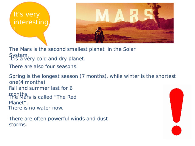 It’s very interesting! The Mars is the second smallest planet in the Solar System. It is a very cold and dry planet. There are also four seasons. Spring is the longest season (7 months), while winter is the shortest one(4 months). Fall and summer last for 6 months. The Mars is called “The Red Planet”. There is no water now. There are often powerful winds and dust storms. 