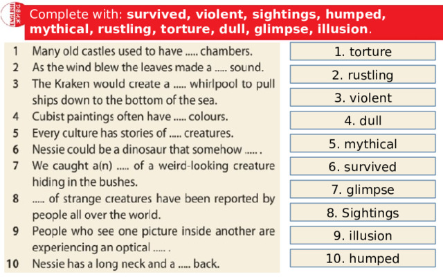 Complete with: survived, violent, sightings, humped, mythical, rustling, torture, dull, glimpse, illusion . 1. torture 2. rustling 3. violent 4. dull 5. mythical 6. survived 7. glimpse 8. Sightings 9. illusion 10. humped 
