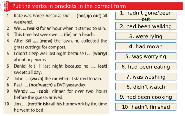 Put the verbs in brackets in the correct form. 1. hadn’t gone/been out 2. had been walking 3. were lying 4. had mown 5. was worrying 6. had been eating 7. was washing 8. didn’t watch 9. had been cooking 10. hadn’t finished 