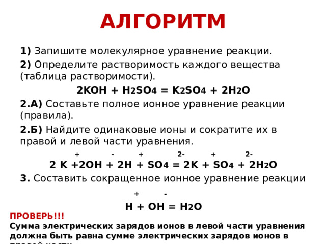 АЛГОРИТМ 1)  Запишите молекулярное уравнение реакции. 2)  Определите растворимость каждого вещества (таблица растворимости). 2KOH + H 2 SO 4 = K 2 SO 4 + 2H 2 O 2.А)  Составьте полное ионное уравнение реакции (правила). 2.Б)  Найдите одинаковые ионы и сократите их в правой и левой части уравнения.  + - + 2- + 2- 2 K +2OH + 2H + SO 4 = 2K + SO 4 + 2H 2 O 3.  Составить сокращенное ионное уравнение реакции  + - H + OH = H 2 O ПРОВЕРЬ!!! Сумма электрических зарядов ионов в левой части уравнения должна быть равна сумме электрических зарядов ионов в правой части. 