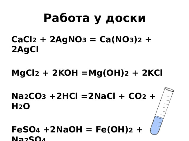 Работа у доски CaCl 2 + 2AgNO 3 = Ca(NO 3 ) 2 + 2AgCl  MgCl 2 + 2KOH =Mg(OH) 2 + 2KCl  Na 2 CO 3 +2HCl =2NaCl + CO 2 + H 2 O  FeSO 4 +2NaOH = Fe(OH) 2 + Na 2 SO 4 